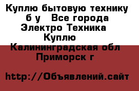 Куплю бытовую технику б/у - Все города Электро-Техника » Куплю   . Калининградская обл.,Приморск г.